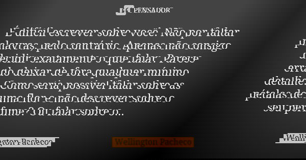 É difícil escrever sobre você. Não por faltar palavras, pelo contrário. Apenas não consigo decidir exatamente o que falar. Parece errado deixar de fora qualquer... Frase de Wellington Pacheco.