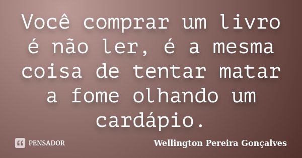 Você comprar um livro é não ler, é a mesma coisa de tentar matar a fome olhando um cardápio.... Frase de Wellington Pereira Gonçalves.