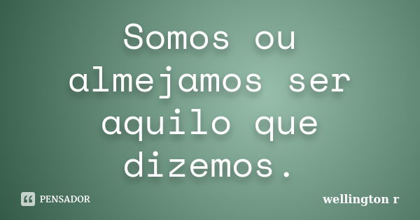 Somos ou almejamos ser aquilo que dizemos.... Frase de Wellington R.