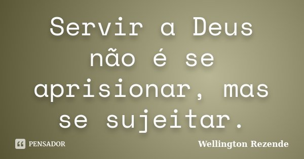 Servir a Deus não é se aprisionar, mas se sujeitar.... Frase de Wellington Rezende.