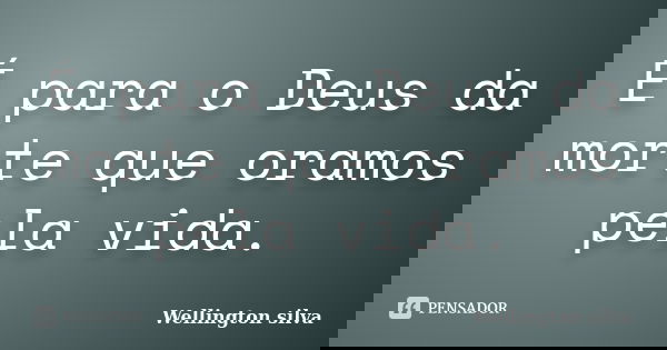 É para o Deus da morte que oramos pela vida.... Frase de Wellington Silva.
