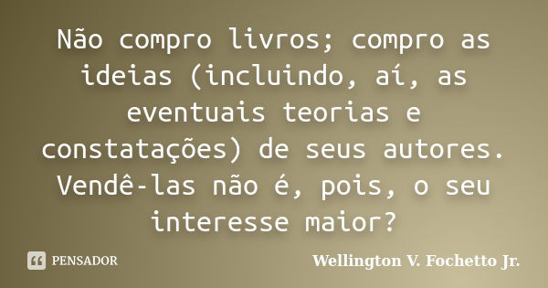 Não compro livros; compro as ideias (incluindo, aí, as eventuais teorias e constatações) de seus autores. Vendê-las não é, pois, o seu interesse maior?... Frase de Wellington V. Fochetto Jr..