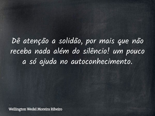 Dê atenção a solidão, por mais que não receba nada além do silêncio! um pouco a só ajuda no autoconhecimento.... Frase de Wellington Wedel Moreira Ribeiro.