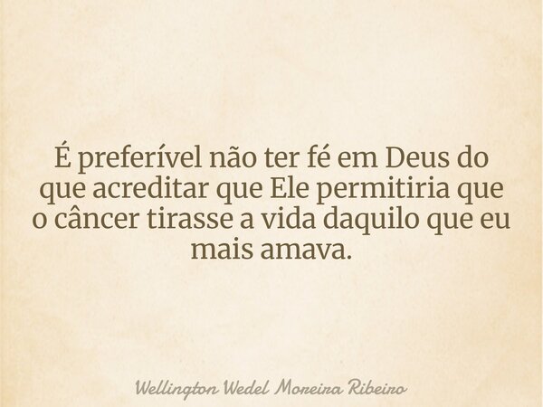É preferível não ter fé em Deus do que acreditar que Ele permitiria que o câncer tirasse a vida daquilo que eu mais amava.... Frase de Wellington Wedel Moreira Ribeiro.