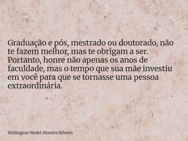 Graduação e pós, mestrado ou doutorado, não te fazem melhor, mas te obrigam a ser. Portanto, honre não apenas os anos de faculdade, mas o tempo que sua mãe inve... Frase de Wellington Wedel Moreira Ribeiro.