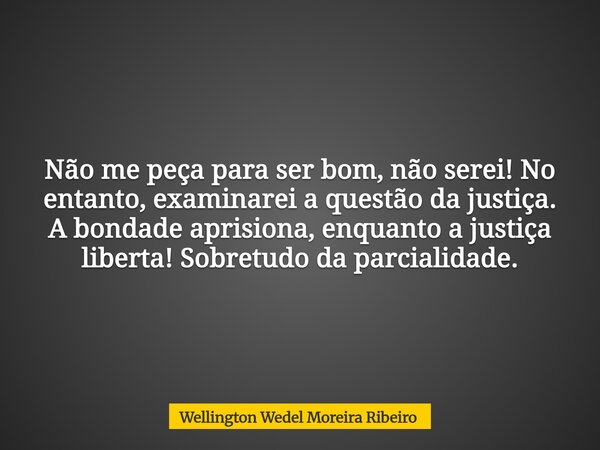Não me peça para ser bom, não serei! No entanto, examinarei a questão da justiça. A bondade aprisiona, enquanto a justiça liberta! Sobretudo da parcialidade.... Frase de Wellington Wedel Moreira Ribeiro.