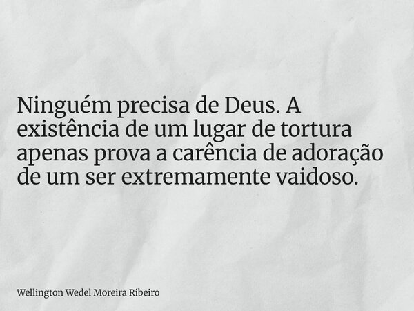 Ninguém precisa de Deus. A existência de um lugar de tortura apenas prova a carência de adoração de um ser extremamente vaidoso.... Frase de Wellington Wedel Moreira Ribeiro.