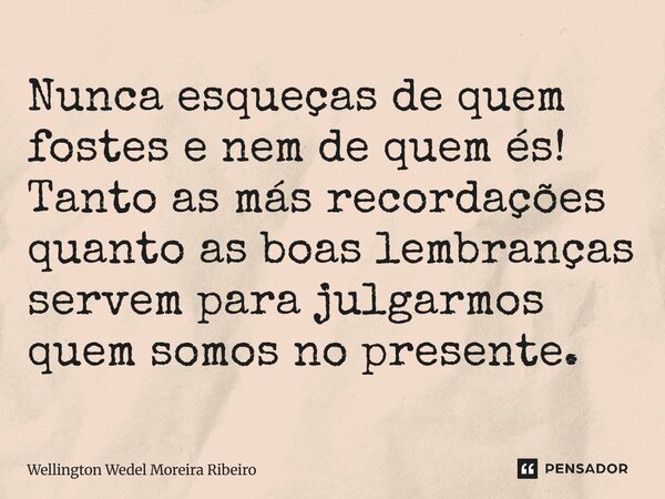 Nunca esqueças de quem fostes e nem de quem és! Tanto as más recordações quanto as boas lembranças servem para julgarmos quem somos no presente.... Frase de Wellington Wedel Moreira Ribeiro.