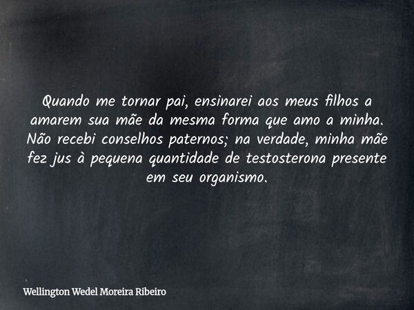 Quando me tornar pai, ensinarei aos meus filhos a amarem sua mãe da mesma forma que amo a minha. Não recebi conselhos paternos; na verdade, minha mãe fez jus à ... Frase de Wellington Wedel Moreira Ribeiro.
