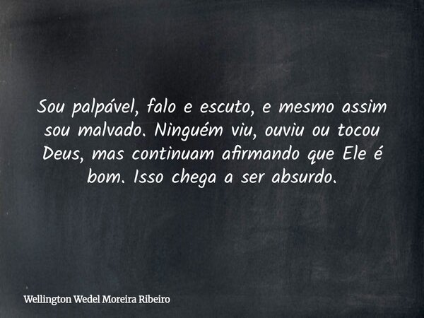 Sou palpável, falo e escuto, e mesmo assim sou malvado. Ninguém viu, ouviu ou tocou Deus, mas continuam afirmando que Ele é bom. Isso chega a ser absurdo.... Frase de Wellington Wedel Moreira Ribeiro.