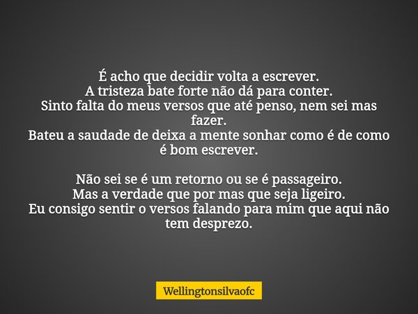É acho que decidir volta a escrever. A tristeza bate forte não dá para conter. Sinto falta do meus versos que até penso, nem sei mas fazer. Bateu a saudade de d... Frase de Wellingtonsilvaofc.