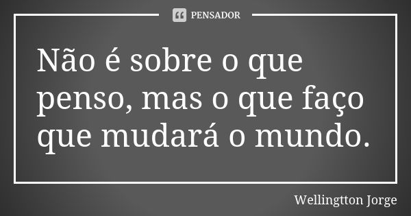 Não é sobre o que penso, mas o que faço que mudará o mundo.... Frase de Wellingtton Jorge.