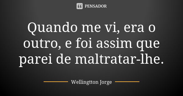 Quando me vi, era o outro, e foi assim que parei de maltratar-lhe.... Frase de Wellingtton Jorge.