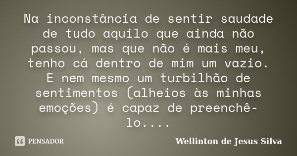 Na inconstância de sentir saudade de tudo aquilo que ainda não passou, mas que não é mais meu, tenho cá dentro de mim um vazio. E nem mesmo um turbilhão de sent... Frase de Wellinton de Jesus Silva.