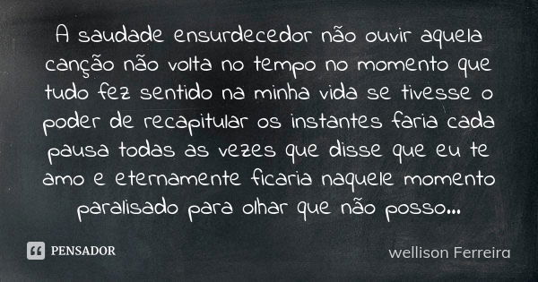 A saudade ensurdecedor não ouvir aquela canção não volta no tempo no momento que tudo fez sentido na minha vida se tivesse o poder de recapitular os instantes f... Frase de Wellison Ferreira.