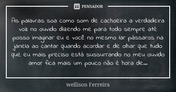 As palavras soa como som de cachoeira a verdadeira voz no ouvido dizendo me para todo sempre até posso imaginar eu e você no mesmo lar pássaros na janela ao can... Frase de Wellison Ferreira.