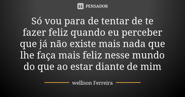 Só vou para de tentar de te fazer feliz quando eu perceber que já não existe mais nada que lhe faça mais feliz nesse mundo do que ao estar diante de mim... Frase de Wellison Ferreira.