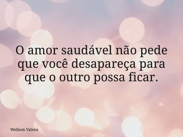 O amor saudável não pede que você desapareça para que o outro possa ficar.... Frase de Wellson Valens.