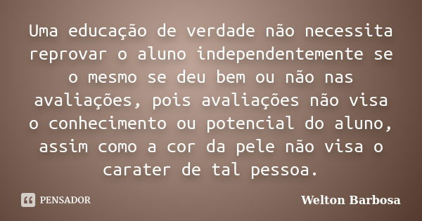 Uma educação de verdade não necessita reprovar o aluno independentemente se o mesmo se deu bem ou não nas avaliações, pois avaliações não visa o conhecimento ou... Frase de Welton Barbosa.