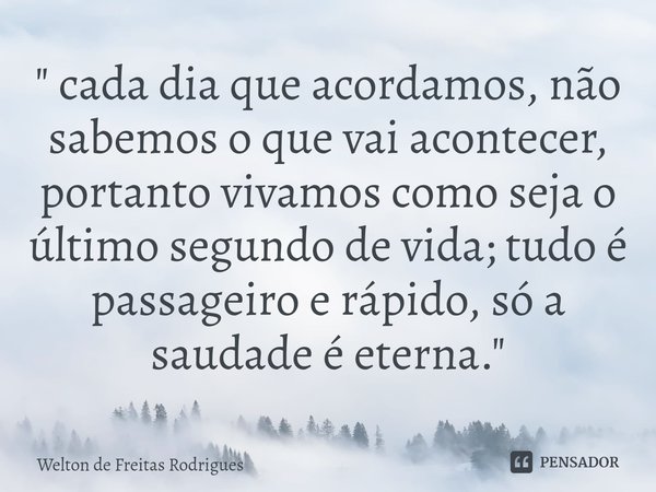 ⁠" cada dia que acordamos, não sabemos o que vai acontecer, portanto vivamos como seja o último segundo de vida; tudo é passageiro e rápido, só a saudade é... Frase de Welton de Freitas Rodrigues.