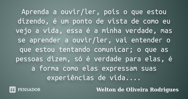 Aprenda a ouvir/ler, pois o que estou dizendo, é um ponto de vista de como eu vejo a vida, essa é a minha verdade, mas se aprender a ouvir/ler, vai entender o q... Frase de Welton de Oliveira Rodrigues.