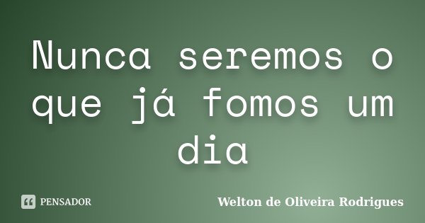 Nunca seremos o que já fomos um dia... Frase de Welton de Oliveira Rodrigues.