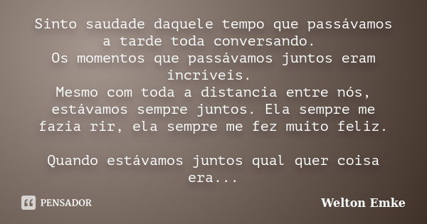 Sinto saudade daquele tempo que passávamos a tarde toda conversando. Os momentos que passávamos juntos eram incríveis. Mesmo com toda a distancia entre nós, est... Frase de Welton Emke.