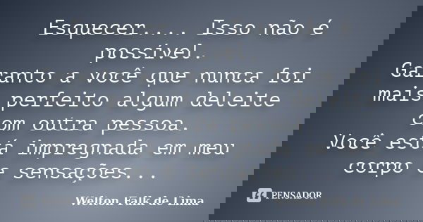 Esquecer.... Isso não é possível. Garanto a você que nunca foi mais perfeito algum deleite com outra pessoa. Você está impregnada em meu corpo e sensações...... Frase de Welton Falk de Lima.