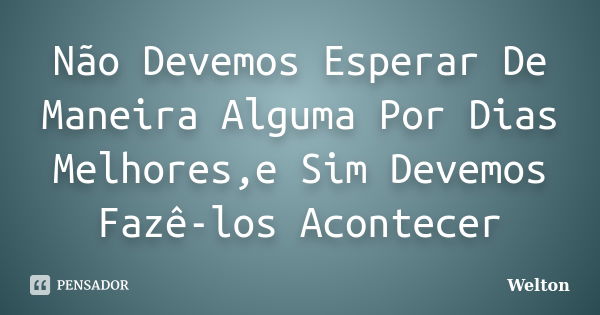 Não Devemos Esperar De Maneira Alguma Por Dias Melhores,e Sim Devemos Fazê-los Acontecer... Frase de Welton.