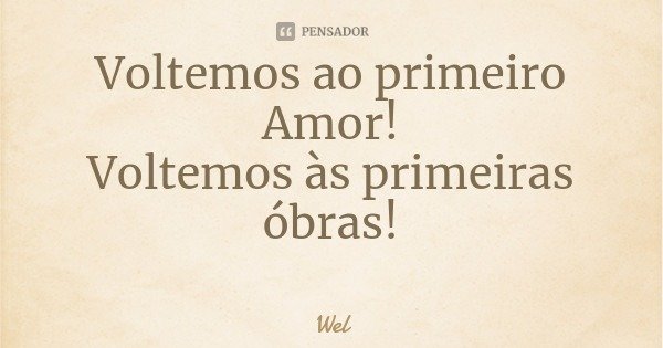 Voltemos ao primeiro Amor!
Voltemos às primeiras óbras!... Frase de Wel.
