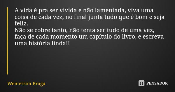 A vida é pra ser vivida e não lamentada, viva uma coisa de cada vez, no final junta tudo que é bom e seja feliz.
Não se cobre tanto, não tenta ser tudo de uma v... Frase de Wemerson Braga.