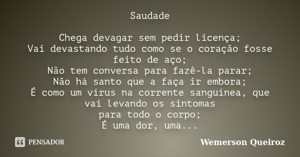 Saudade Chega devagar sem pedir licença; Vai devastando tudo como se o coração fosse feito de aço; Não tem conversa para fazê-la parar; Não há santo que a faça ... Frase de Wemerson Queiroz.