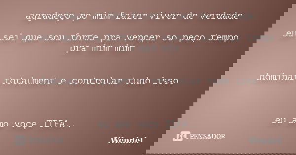agradeço po mim fazer viver de verdade eu sei que sou forte pra vençer so peço tempo pra mim mim dominar totalment e controlar tudo isso eu amo voçe TIFA..... Frase de Wendel.