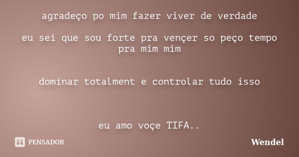 agradeço po mim fazer viver de verdade eu sei que sou forte pra vençer so peço tempo pra mim mim dominar totalment e controlar tudo isso eu amo voçe TIFA..... Frase de Wendel.