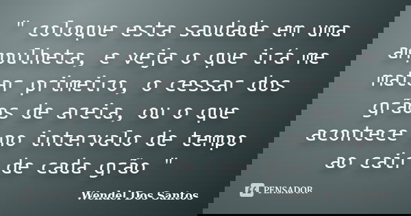 " coloque esta saudade em uma ampulheta, e veja o que irá me matar primeiro, o cessar dos grãos de areia, ou o que acontece no intervalo de tempo ao cair d... Frase de Wendel Dos Santos.