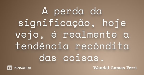 A perda da significação, hoje vejo, é realmente a tendência recôndita das coisas.... Frase de Wendel Gomes Ferri.