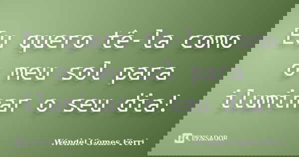 Eu quero tê-la como o meu sol para iluminar o seu dia!... Frase de Wendel Gomes Ferri.