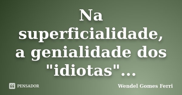 Na superficialidade, a genialidade dos "idiotas"...... Frase de Wendel Gomes Ferri.