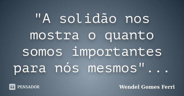 "A solidão nos mostra o quanto somos importantes para nós mesmos"...... Frase de Wendel Gomes Ferri.