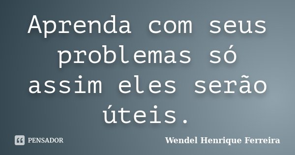 Aprenda com seus problemas só assim eles serão úteis.... Frase de Wendel Henrique Ferreira.