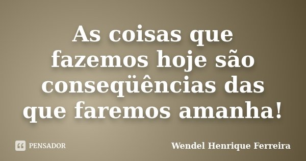 As coisas que fazemos hoje são conseqüências das que faremos amanha!... Frase de Wendel Henrique Ferreira.