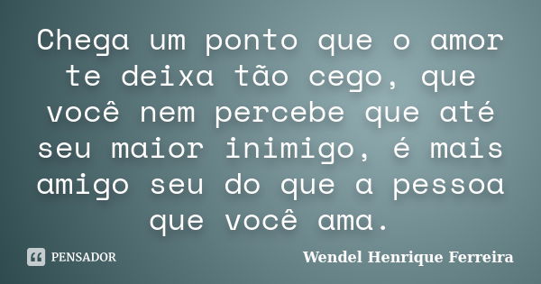 Chega um ponto que o amor te deixa tão cego, que você nem percebe que até seu maior inimigo, é mais amigo seu do que a pessoa que você ama.... Frase de Wendel Henrique Ferreira.