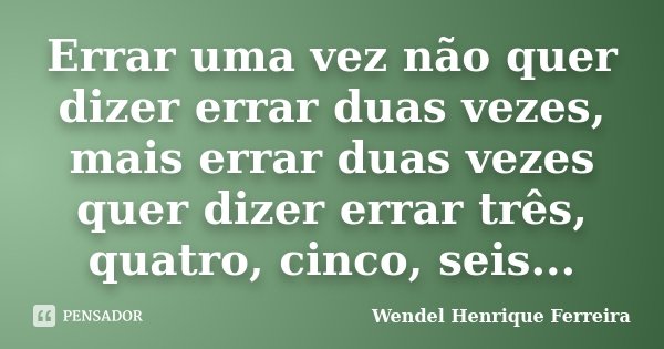 Errar uma vez não quer dizer errar duas vezes, mais errar duas vezes quer dizer errar três, quatro, cinco, seis...... Frase de Wendel Henrique Ferreira.