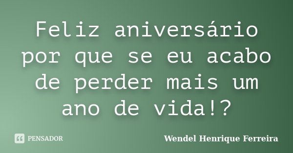 Feliz aniversário por que se eu acabo de perder mais um ano de vida!?... Frase de Wendel Henrique Ferreira.