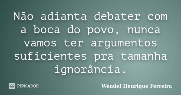 Não adianta debater com a boca do povo, nunca vamos ter argumentos suficientes pra tamanha ignorância.... Frase de Wendel Henrique Ferreira.