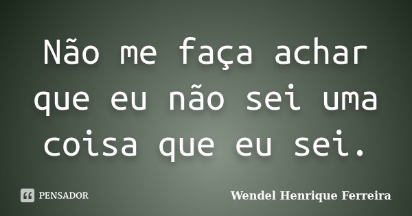 Não me faça achar que eu não sei uma coisa que eu sei.... Frase de Wendel Henrique Ferreira.