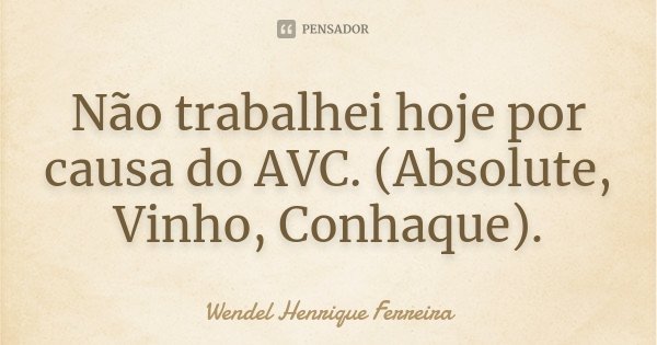 Não trabalhei hoje por causa do AVC. (Absolute, Vinho, Conhaque).... Frase de Wendel Henrique Ferreira.