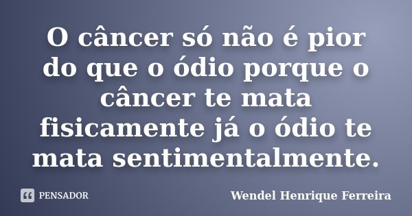O câncer só não é pior do que o ódio porque o câncer te mata fisicamente já o ódio te mata sentimentalmente.... Frase de Wendel Henrique Ferreira.
