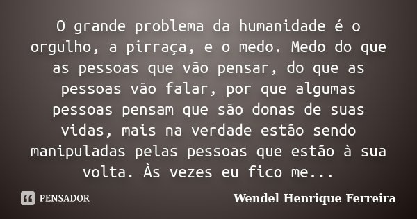 O grande problema da humanidade é o orgulho, a pirraça, e o medo. Medo do que as pessoas que vão pensar, do que as pessoas vão falar, por que algumas pessoas pe... Frase de Wendel Henrique Ferreira.