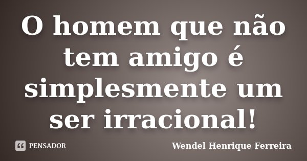 O homem que não tem amigo é simplesmente um ser irracional!... Frase de Wendel Henrique Ferreira.